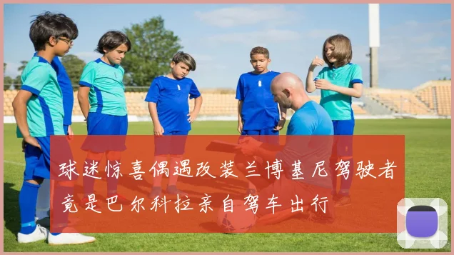 球迷惊喜偶遇改装兰博基尼驾驶者竟是巴尔科拉亲自驾车出行