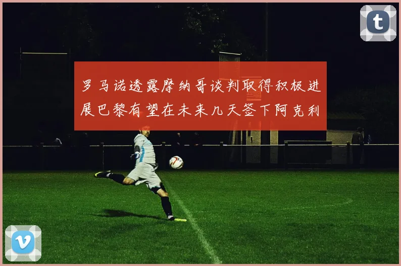 罗马诺透露摩纳哥谈判取得积极进展巴黎有望在未来几天签下阿克利乌舍