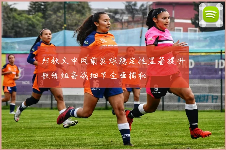 郑钦文中网前发球稳定性显著提升教练组备战细节全面揭秘