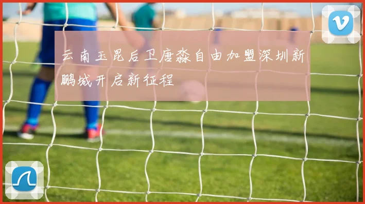云南玉昆后卫唐淼自由加盟深圳新鹏城开启新征程