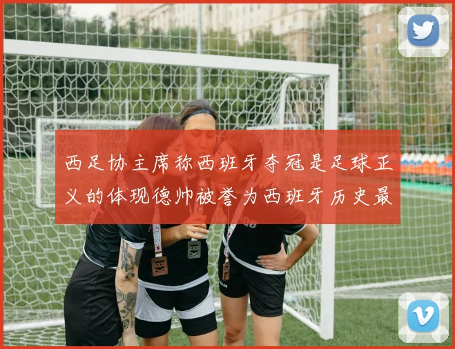 西足协主席称西班牙夺冠是足球正义的体现德帅被誉为西班牙历史最佳教练