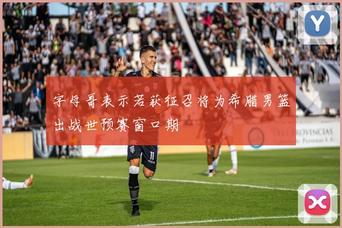 字母哥表示若获征召将为希腊男篮出战世预赛窗口期