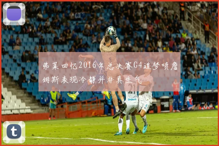 弗莱回忆2016年总决赛G4追梦喷詹姆斯表现冷静并非真生气