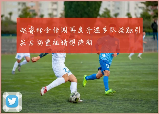 赵睿转会传闻再度升温多队接触引发后场重组猜想热潮