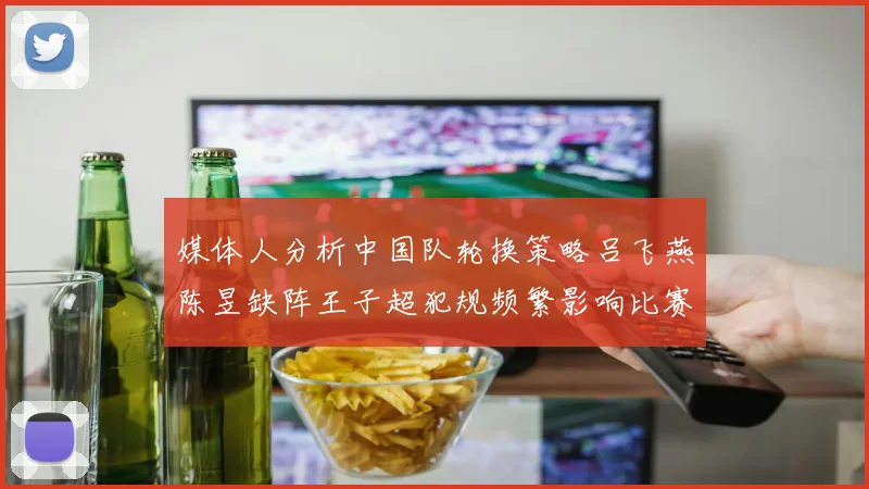 媒体人分析中国队轮换策略吕飞燕陈昱缺阵王子超犯规频繁影响比赛表现