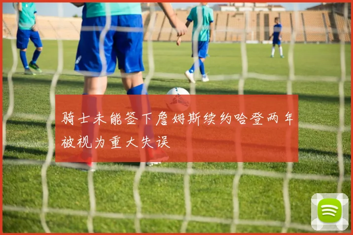 骑士未能签下詹姆斯续约哈登两年被视为重大失误