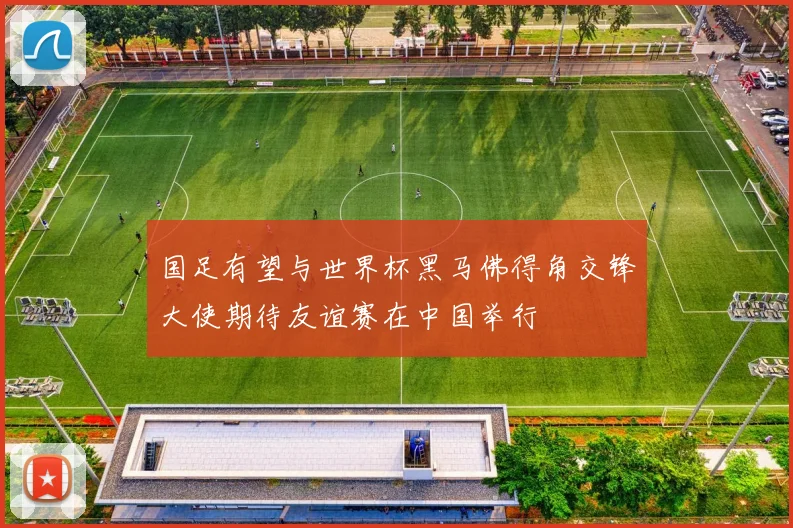 国足有望与世界杯黑马佛得角交锋大使期待友谊赛在中国举行