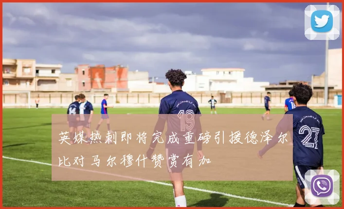 英媒热刺即将完成重磅引援德泽尔比对马尔穆什赞赏有加