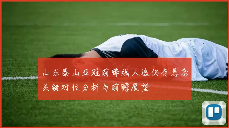 山东泰山亚冠前锋线人选仍存悬念关键对位分析与前瞻展望