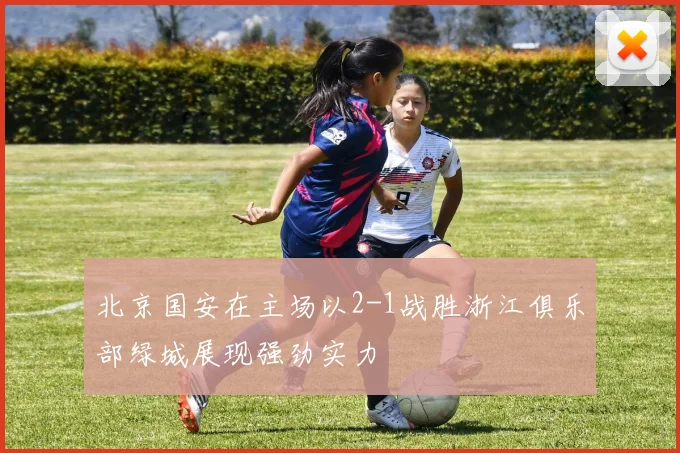 北京国安在主场以2-1战胜浙江俱乐部绿城展现强劲实力