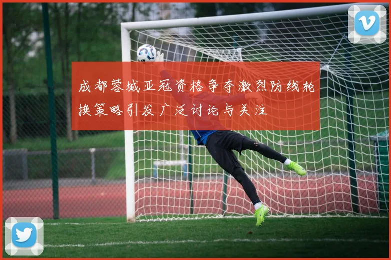 成都蓉城亚冠资格争夺激烈防线轮换策略引发广泛讨论与关注