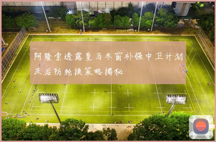 阿隆索透露皇马冬窗补强中卫计划及后防轮换策略揭秘