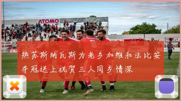 热苏斯纳瓦斯为老乡加维和法比安夺冠送上祝贺三人同乡情深