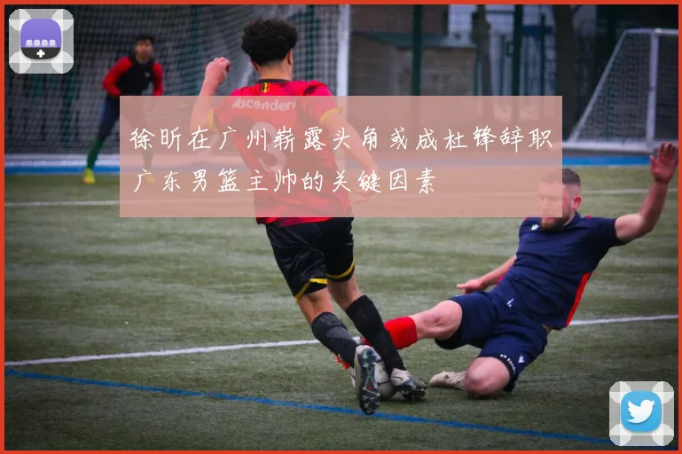 徐昕在广州崭露头角或成杜锋辞职广东男篮主帅的关键因素